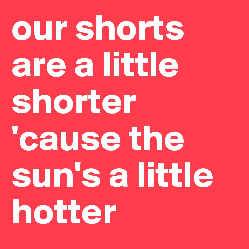 our shorts are a little shorter 'cause the sun's a little hotter