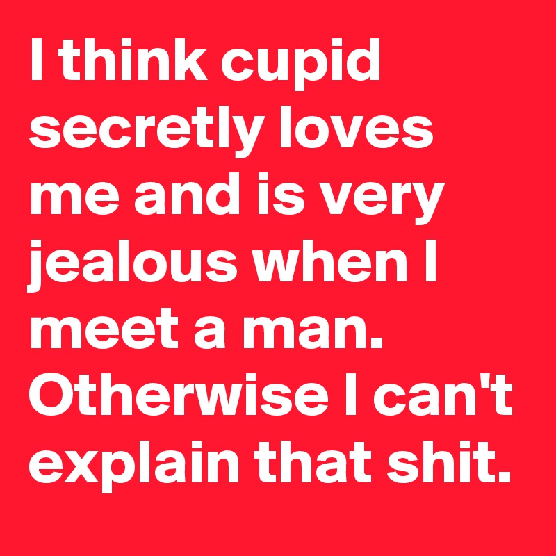 I think cupid secretly loves me and is very jealous when I meet a man. Otherwise I can't explain that shit.
