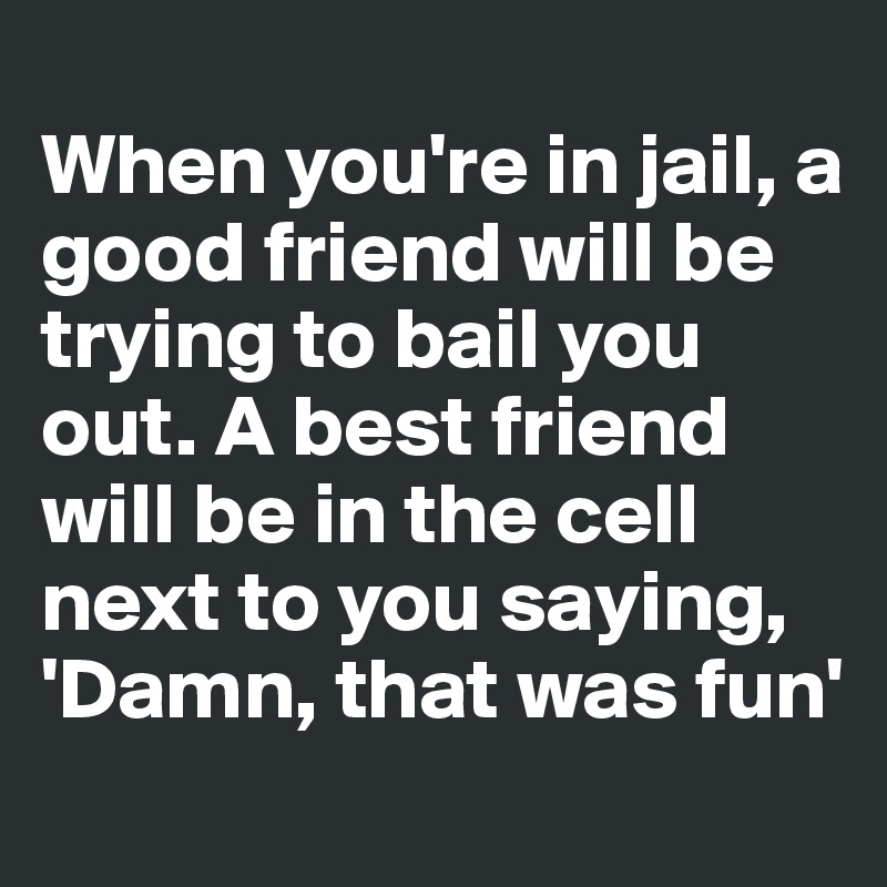 
When you're in jail, a good friend will be trying to bail you out. A best friend will be in the cell next to you saying, 'Damn, that was fun'