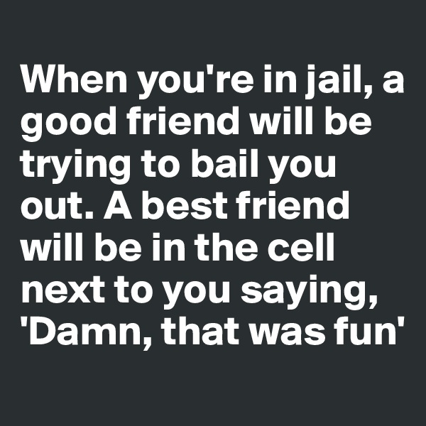
When you're in jail, a good friend will be trying to bail you out. A best friend will be in the cell next to you saying, 'Damn, that was fun'