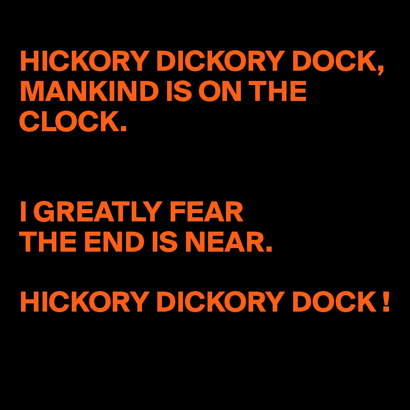 
HICKORY DICKORY DOCK,
MANKIND IS ON THE 
CLOCK.


I GREATLY FEAR
THE END IS NEAR.

HICKORY DICKORY DOCK !

