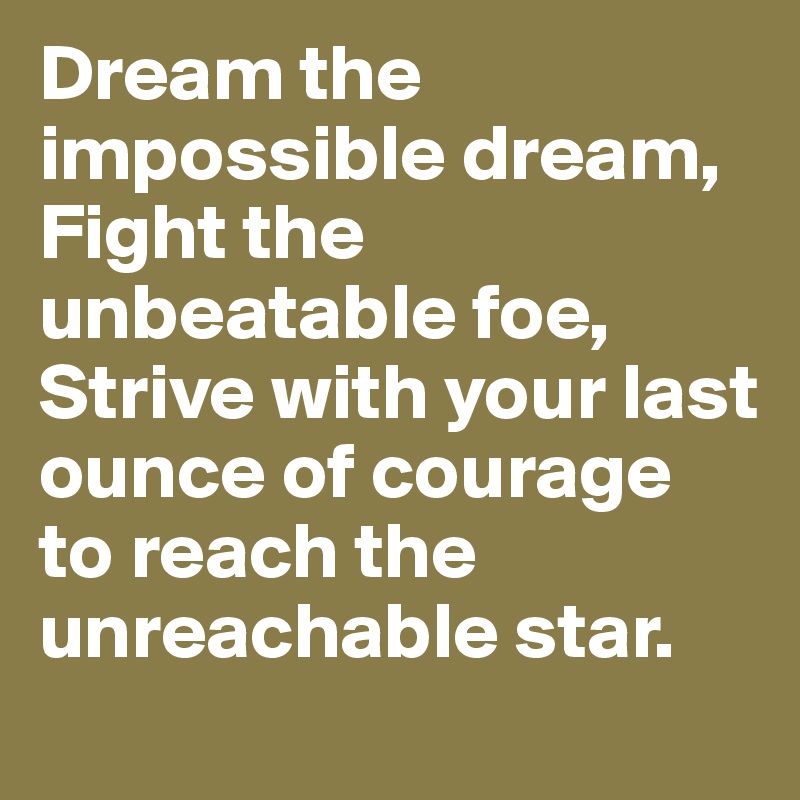 Dream the impossible dream, Fight the unbeatable foe, Strive with your last ounce of courage to reach the unreachable star.