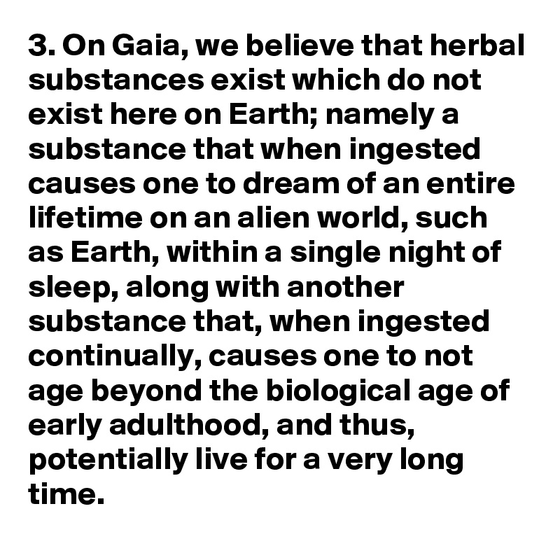 3. On Gaia, we believe that herbal substances exist which do not exist here on Earth; namely a substance that when ingested causes one to dream of an entire lifetime on an alien world, such as Earth, within a single night of sleep, along with another substance that, when ingested continually, causes one to not age beyond the biological age of early adulthood, and thus, potentially live for a very long time.