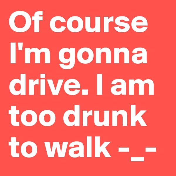 Of course I'm gonna drive. I am too drunk to walk -_-