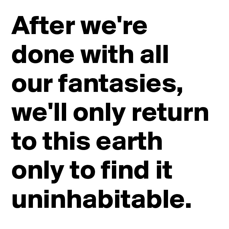 After we're done with all our fantasies, we'll only return to this earth only to find it uninhabitable.