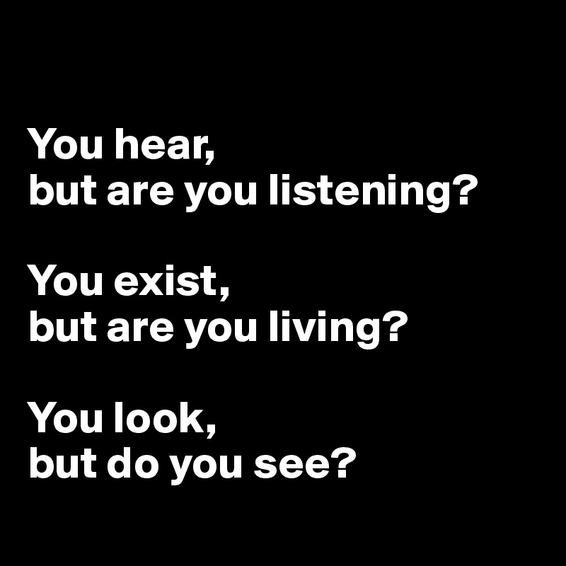 

You hear, 
but are you listening?

You exist, 
but are you living?

You look, 
but do you see?
