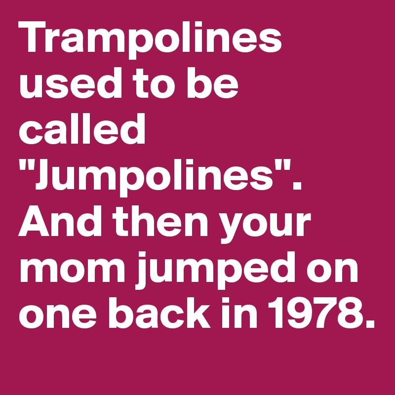 Trampolines used to be called "Jumpolines". And then your mom jumped on one back in 1978.