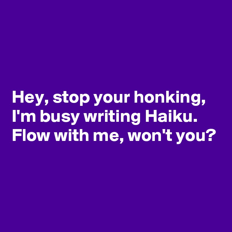 



Hey, stop your honking,
I'm busy writing Haiku.
Flow with me, won't you?


