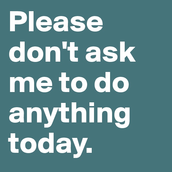 Please don't ask me to do anything today. 
