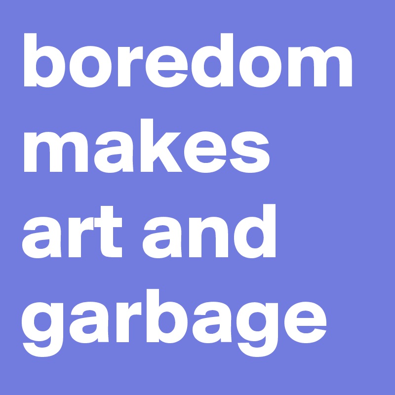 boredom makes art and garbage