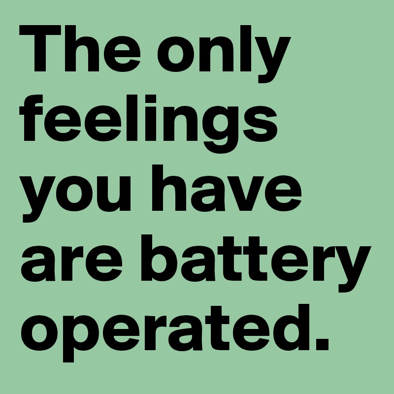 The only feelings you have are battery operated.