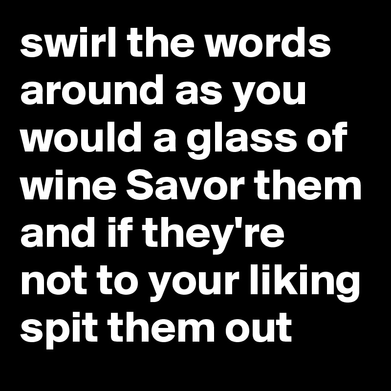 swirl the words around as you would a glass of wine Savor them and if they're not to your liking spit them out
