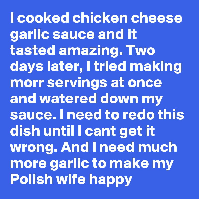 I cooked chicken cheese garlic sauce and it tasted amazing. Two days later, I tried making morr servings at once and watered down my sauce. I need to redo this dish until I cant get it wrong. And I need much more garlic to make my Polish wife happy 