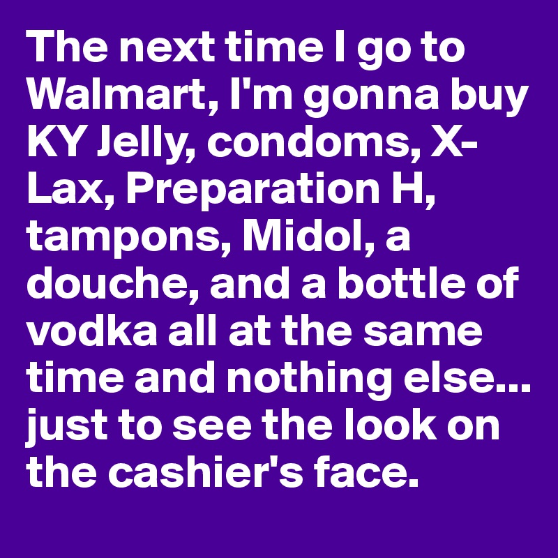 The next time I go to Walmart, I'm gonna buy KY Jelly, condoms, X-Lax, Preparation H, tampons, Midol, a douche, and a bottle of vodka all at the same time and nothing else... just to see the look on the cashier's face.