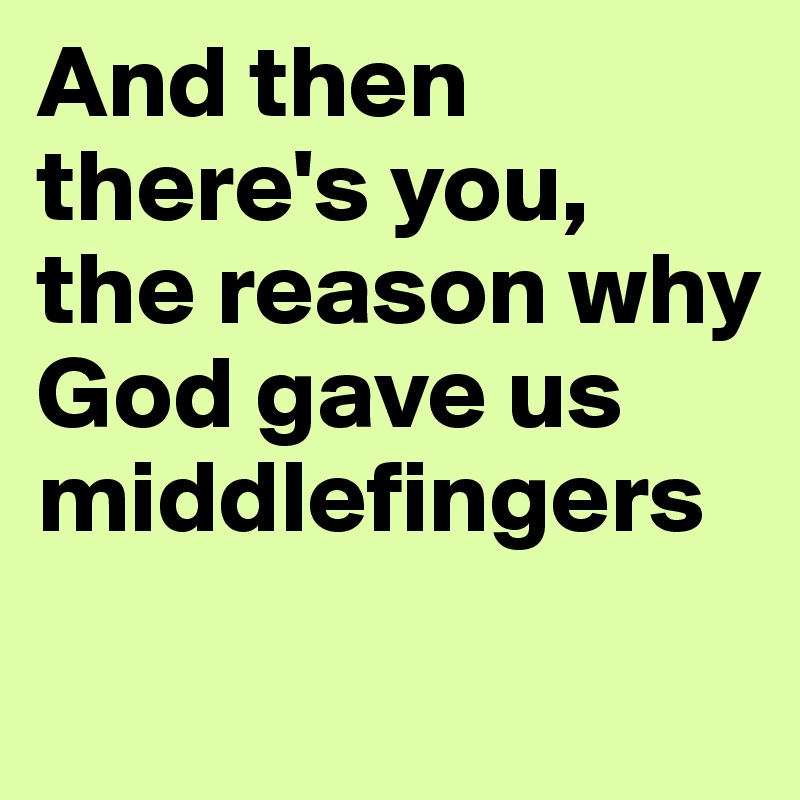 And then there's you, the reason why God gave us middlefingers
