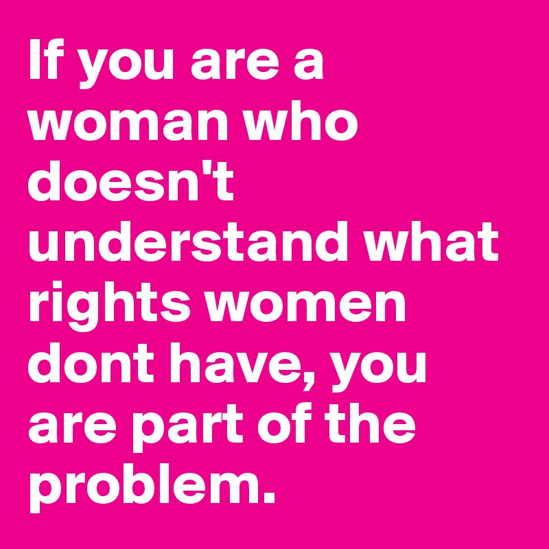 If you are a woman who doesn't understand what rights women dont have, you are part of the problem.