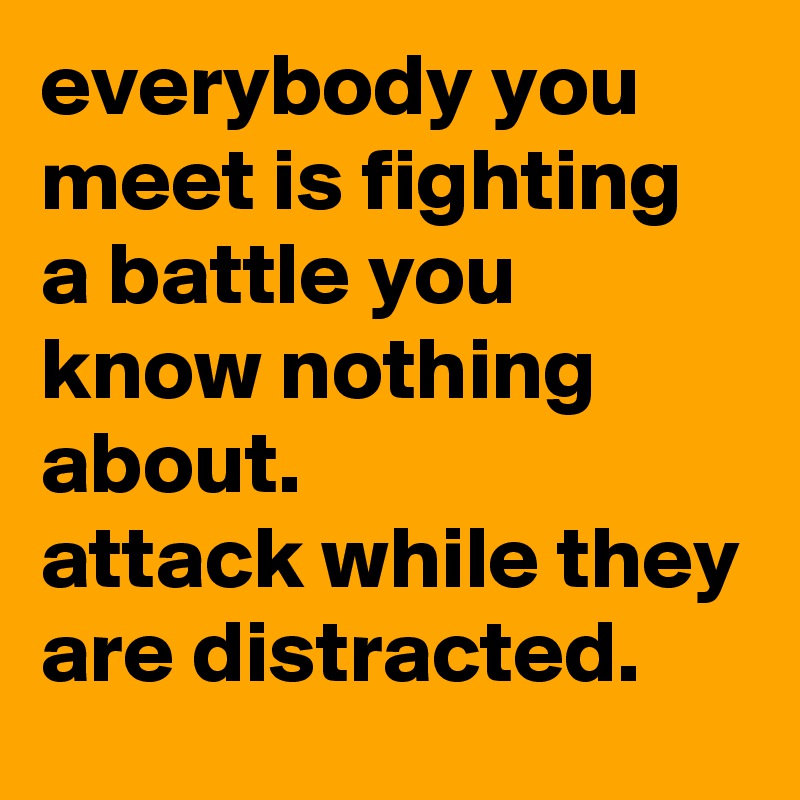 everybody you meet is fighting a battle you know nothing about. 
attack while they are distracted.