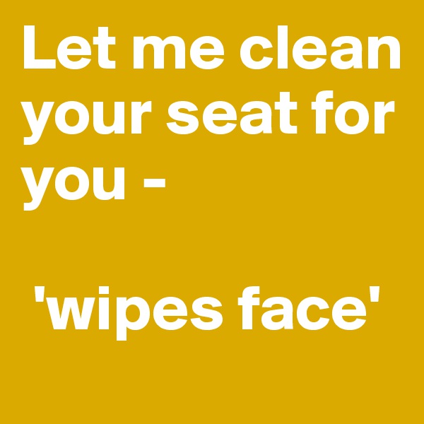 Let me clean your seat for you -

 'wipes face'