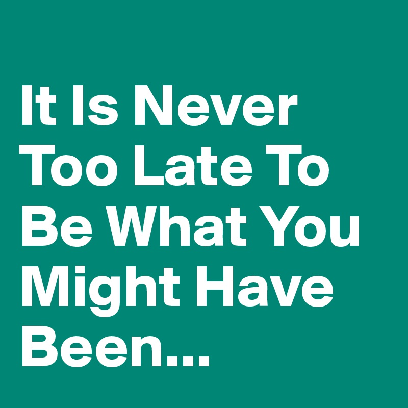 
It Is Never Too Late To Be What You Might Have Been...