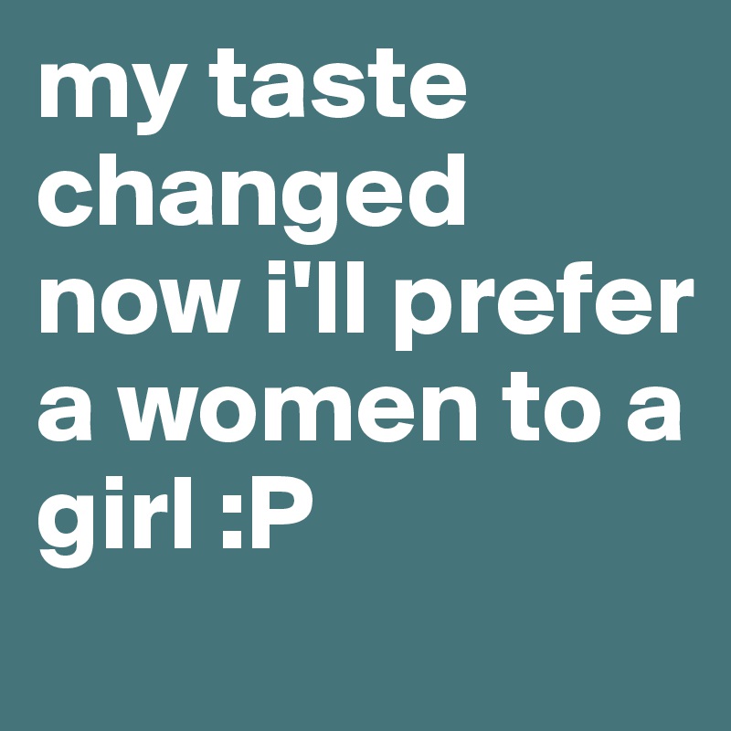 my taste changed now i'll prefer a women to a girl :P