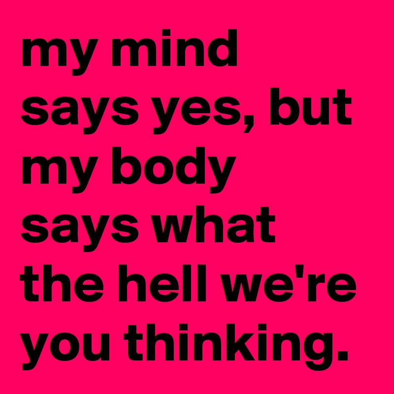 my mind says yes, but my body says what the hell we're you thinking.