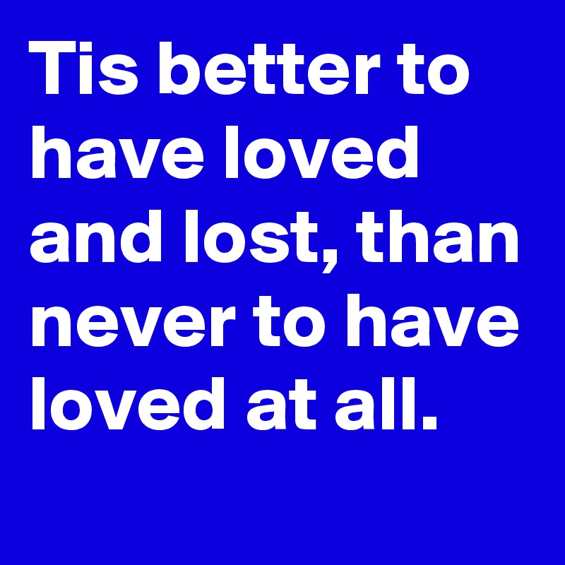 Tis better to have loved and lost, than never to have loved at all.