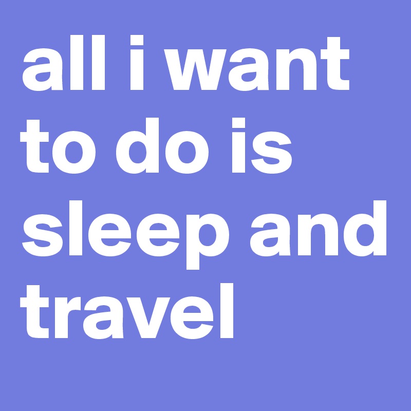 all i want to do is sleep and travel
