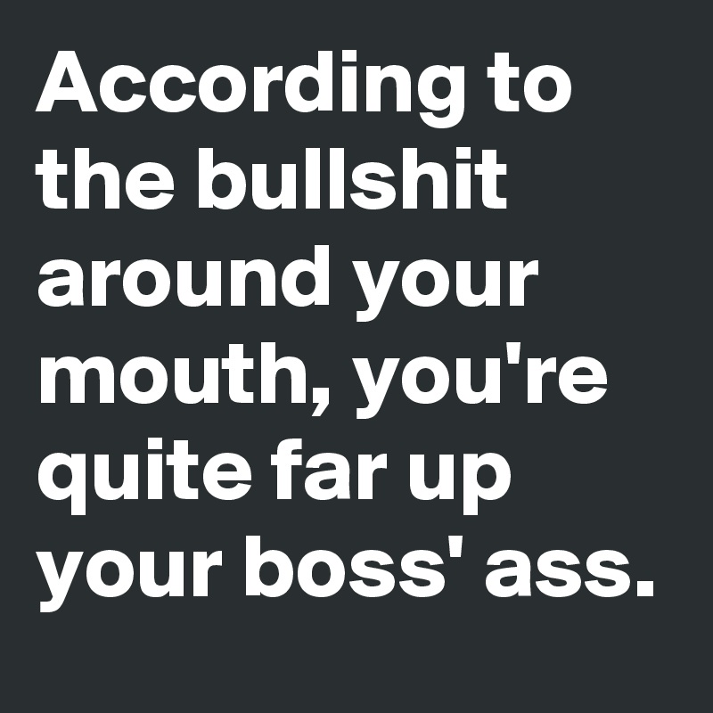 According to the bullshit around your mouth, you're quite far up your boss' ass.