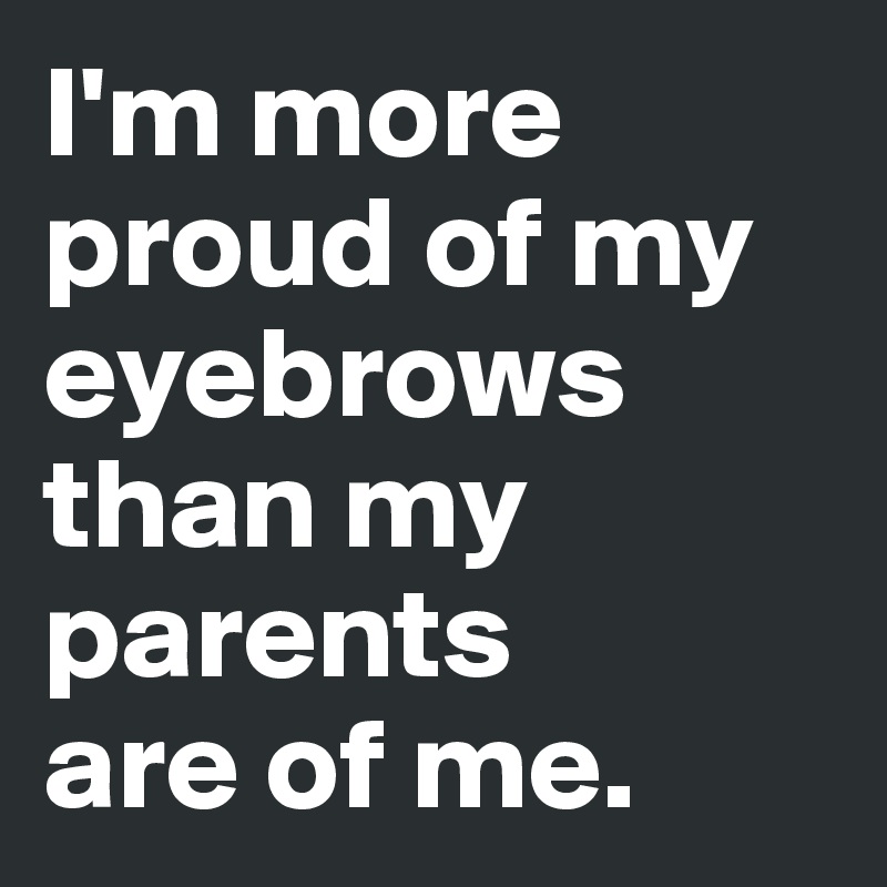I'm more proud of my eyebrows than my parents 
are of me. 