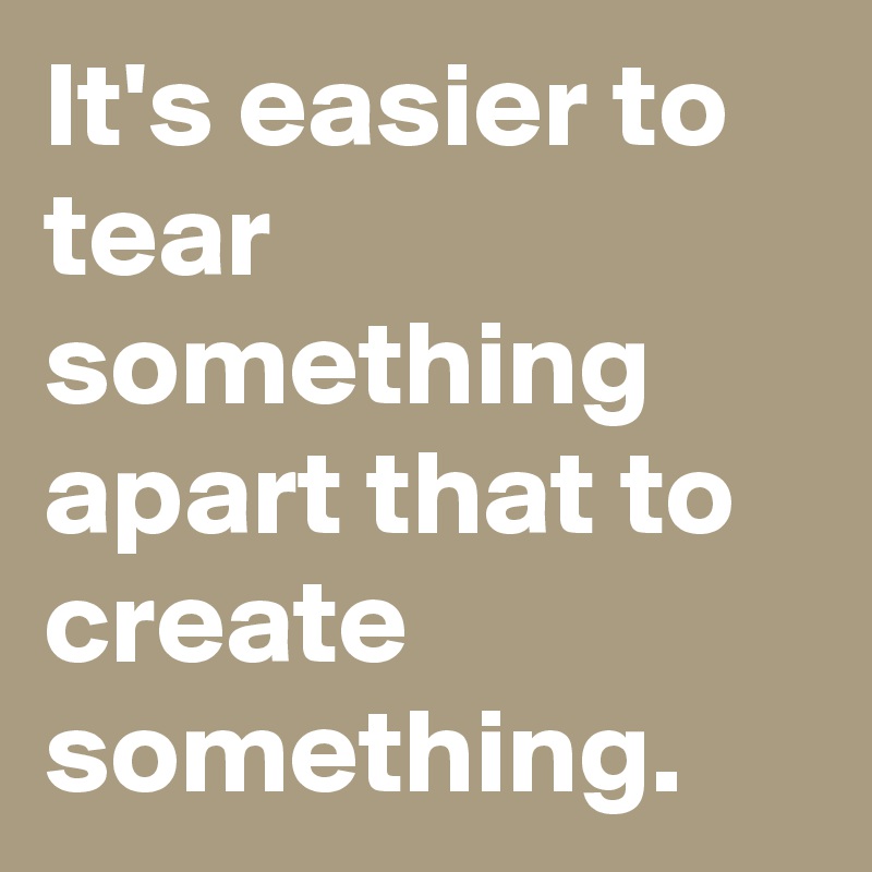 It's easier to tear something apart that to create something.