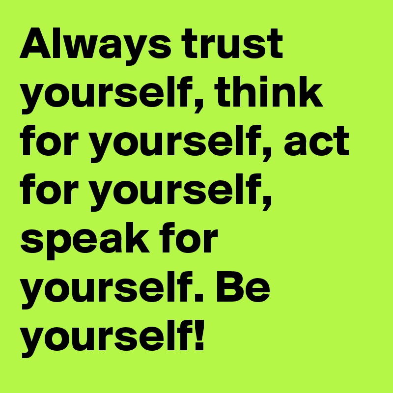 Always trust yourself, think for yourself, act for yourself, speak for yourself. Be yourself!