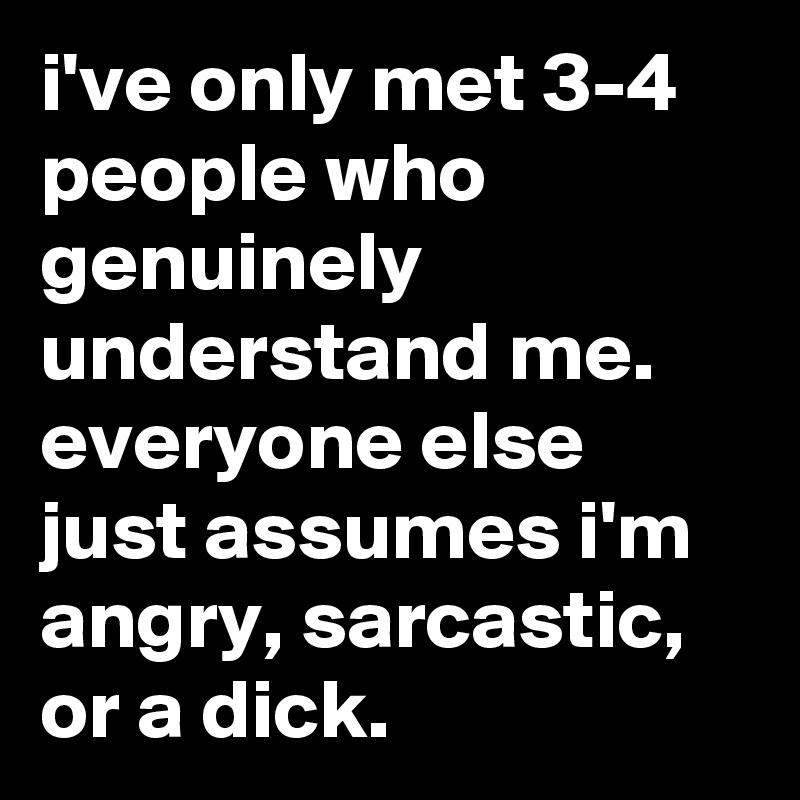 i've only met 3-4 people who genuinely understand me. everyone else just assumes i'm angry, sarcastic, or a dick.