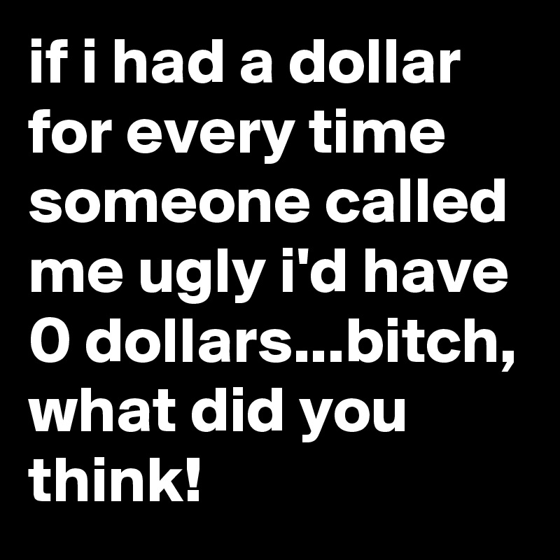 if i had a dollar for every time someone called me ugly i'd have 0 dollars...bitch, what did you think!