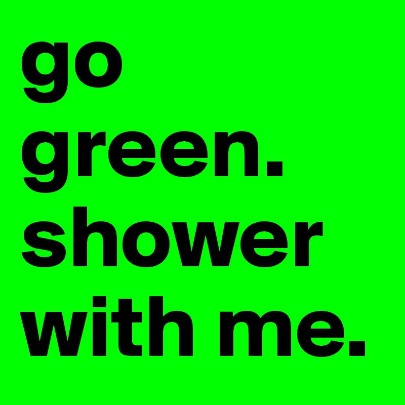 go green.
shower with me.