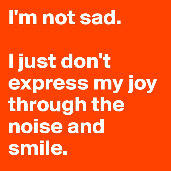 I'm not sad.

I just don't express my joy through the noise and smile.