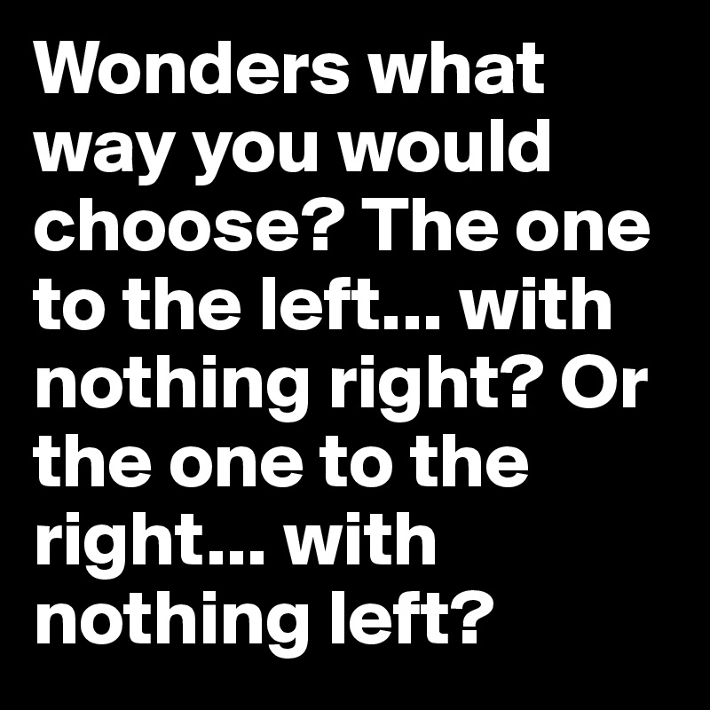 Wonders what way you would choose? The one to the left... with nothing right? Or the one to the right... with nothing left?