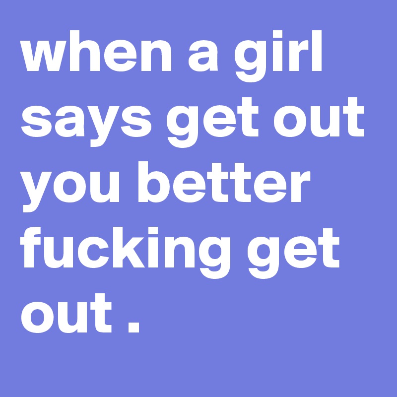when a girl says get out you better fucking get out .   