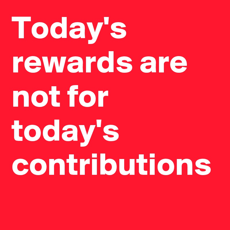 Today's rewards are not for today's contributions 