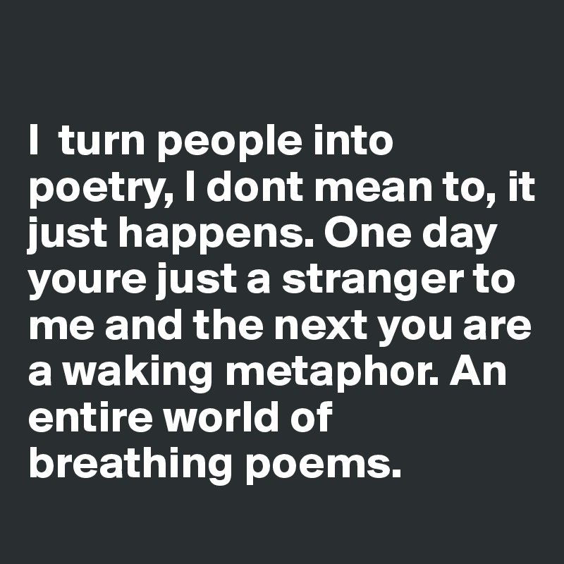 

I  turn people into poetry, I dont mean to, it just happens. One day youre just a stranger to me and the next you are a waking metaphor. An entire world of breathing poems.