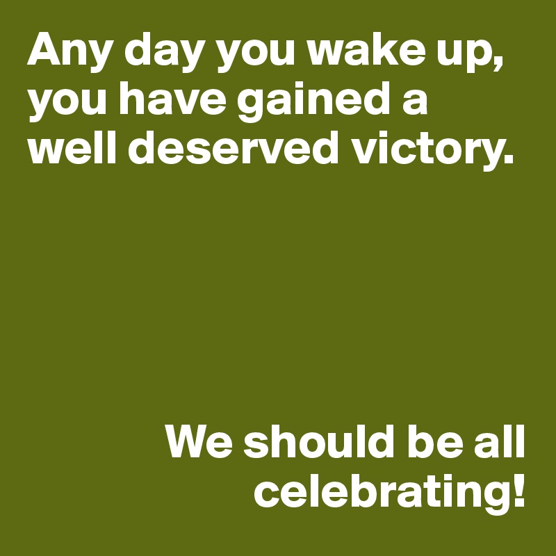 Any day you wake up, you have gained a well deserved victory. 





              We should be all
                       celebrating!