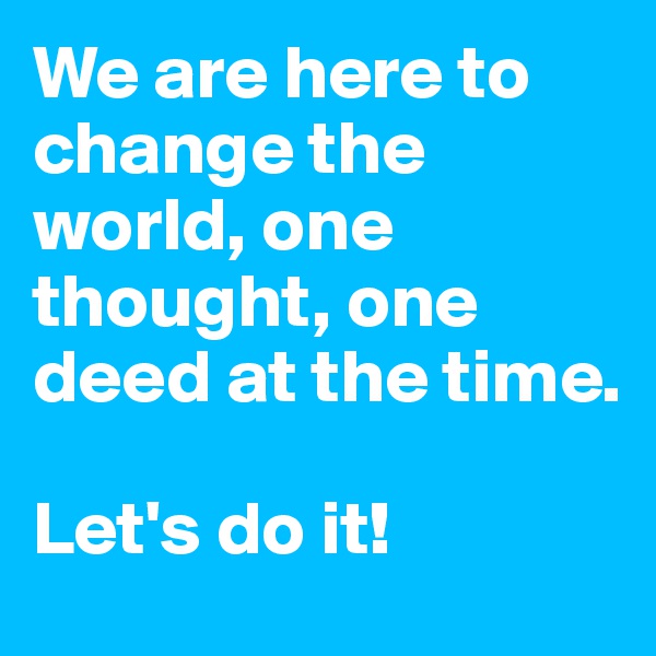 We are here to change the world, one thought, one deed at the time.

Let's do it!