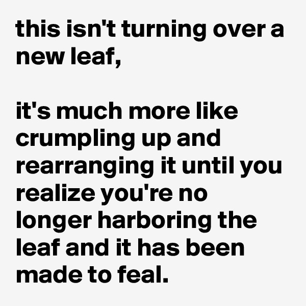 this isn't turning over a new leaf,

it's much more like crumpling up and rearranging it until you realize you're no longer harboring the leaf and it has been made to feal.