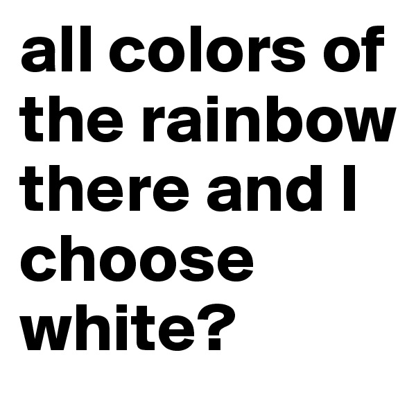 all colors of the rainbow there and I choose white?
