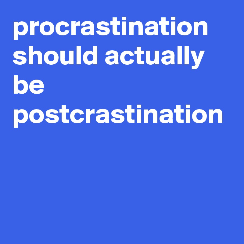 procrastination should actually be postcrastination