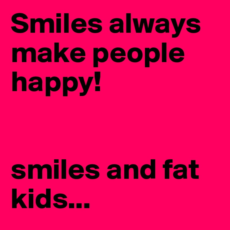 Smiles always make people happy! 


smiles and fat kids...