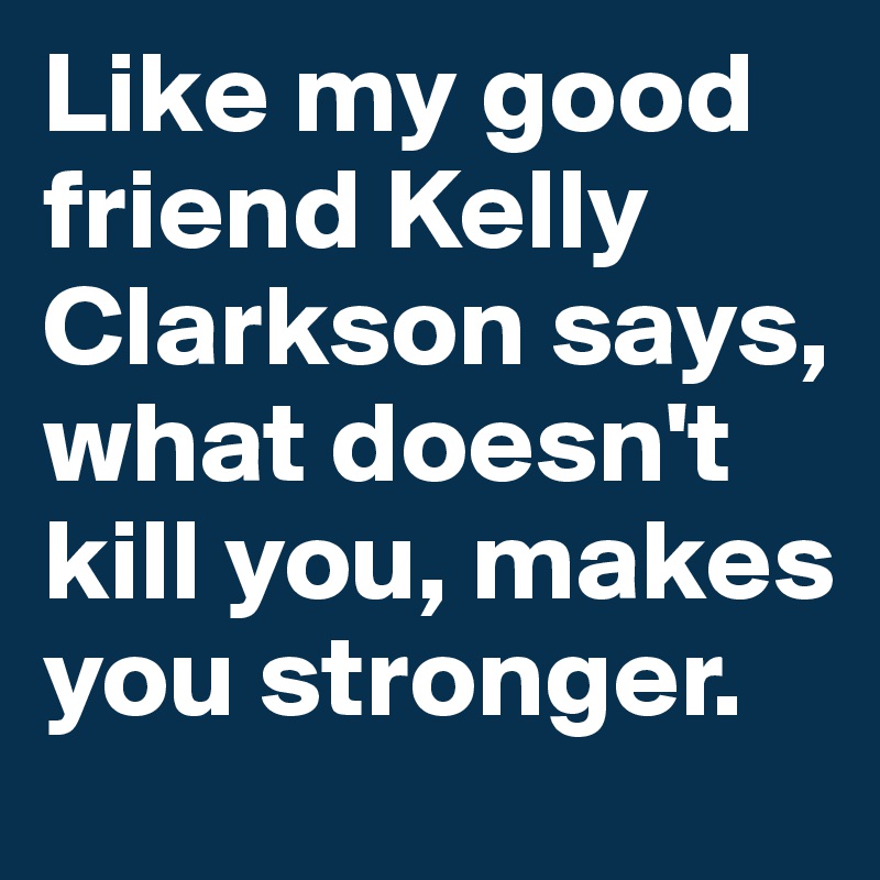 Like my good friend Kelly Clarkson says, what doesn't kill you, makes you stronger.