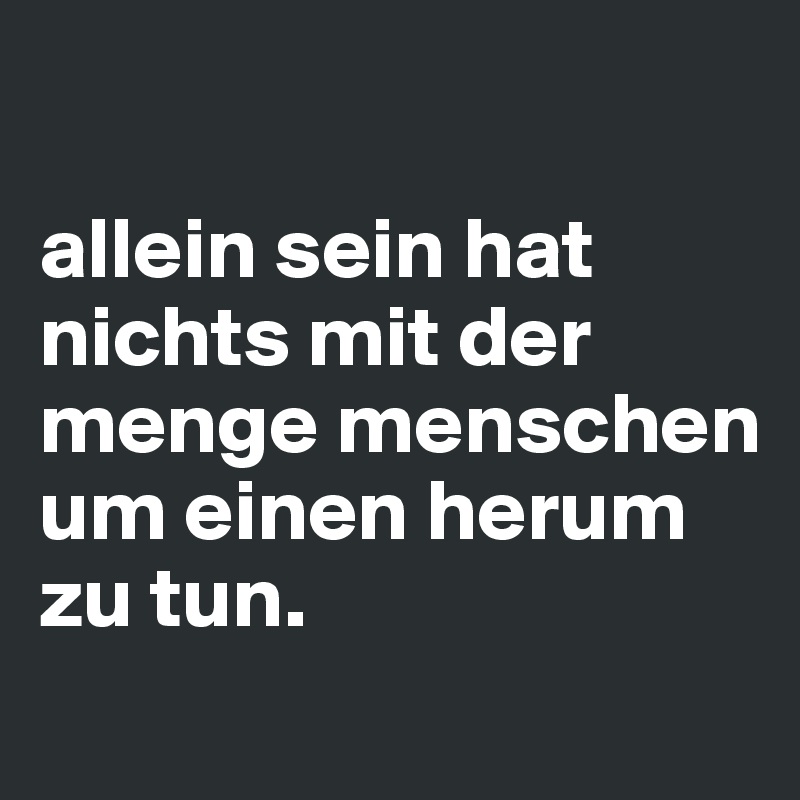 

allein sein hat nichts mit der menge menschen um einen herum zu tun.
