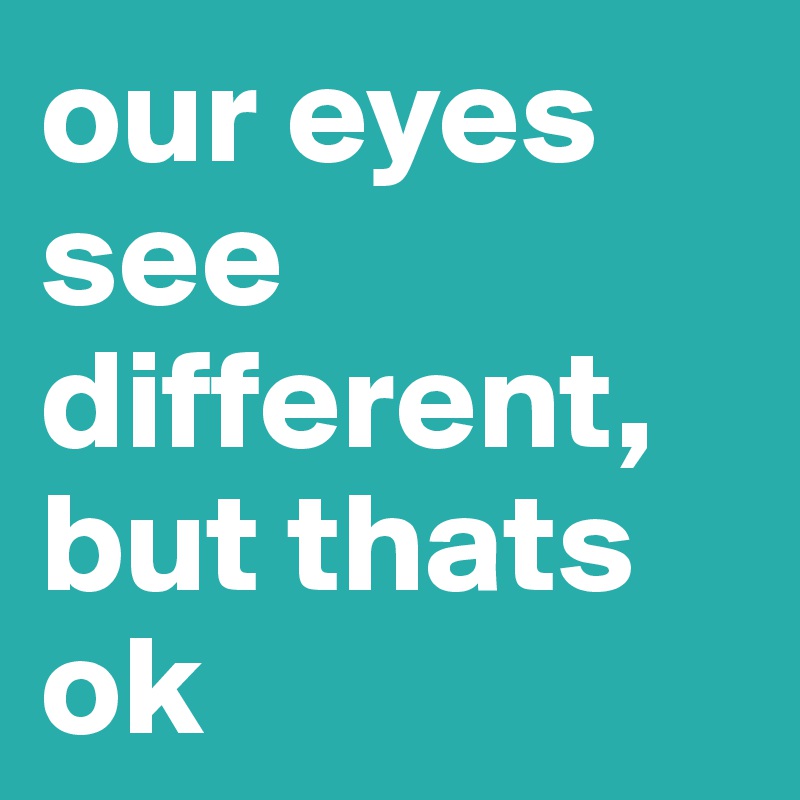 our eyes
see different,
but thats ok
