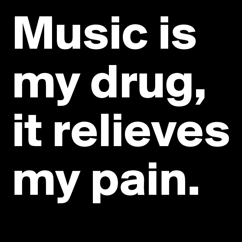 Music is my drug, it relieves my pain. 