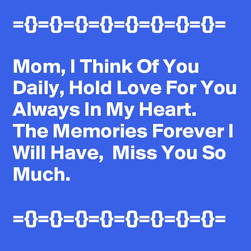 ={}={}={}={}={}={}={}={}=

Mom, I Think Of You Daily, Hold Love For You Always In My Heart.
The Memories Forever I Will Have,  Miss You So Much.

={}={}={}={}={}={}={}={}=